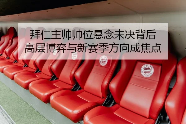 拜仁主帅帅位悬念未决背后 高层博弈与新赛季方向成焦点
